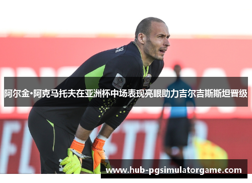 阿尔金·阿克马托夫在亚洲杯中场表现亮眼助力吉尔吉斯斯坦晋级