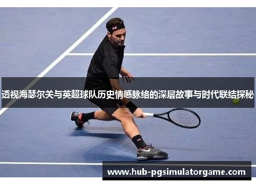 透视海瑟尔关与英超球队历史情感脉络的深层故事与时代联结探秘