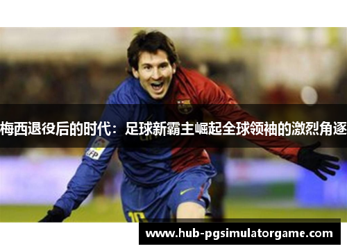 梅西退役后的时代：足球新霸主崛起全球领袖的激烈角逐