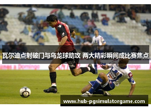 瓦尔迪点射破门与乌龙球助攻 两大精彩瞬间成比赛焦点